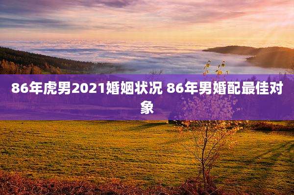 86年虎男2021婚姻状况 86年男婚配最佳对象