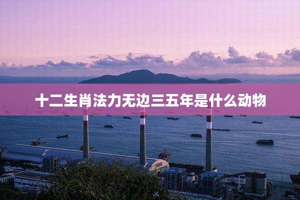 十二生肖法力无边三五年是什么动物