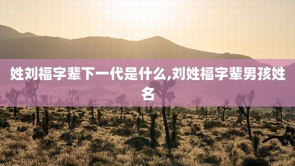 姓刘福字辈下一代是什么,刘姓福字辈男孩姓名