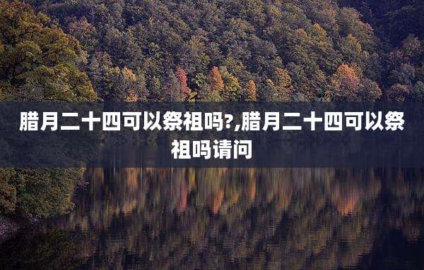 腊月二十四可以祭祖吗?,腊月二十四可以祭祖吗请问