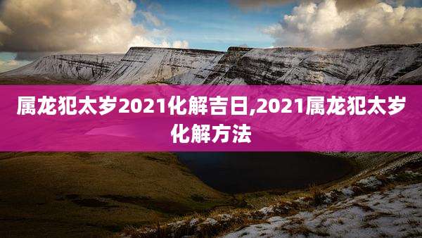 属龙犯太岁2021化解吉日,2021属龙犯太岁化解方法