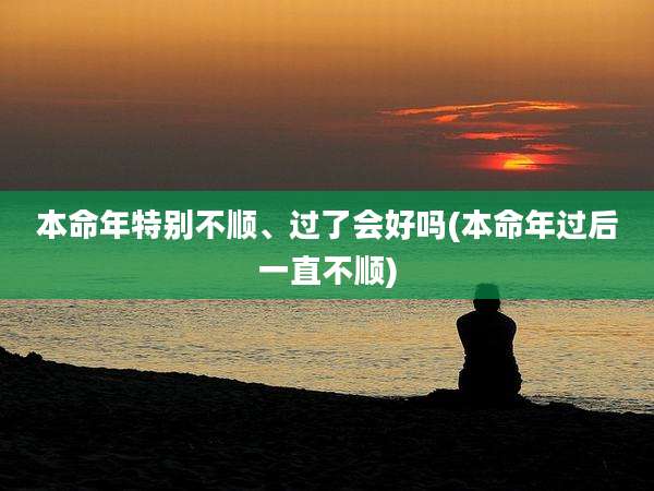 本命年特别不顺、过了会好吗(本命年过后一直不顺)
