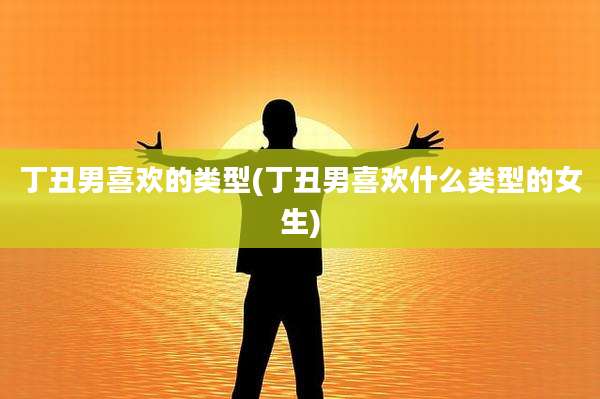 丁丑男喜欢的类型(丁丑男喜欢什么类型的女生)