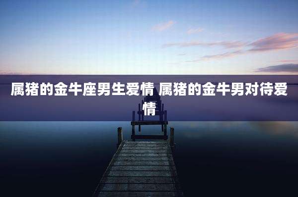属猪的金牛座男生爱情 属猪的金牛男对待爱情