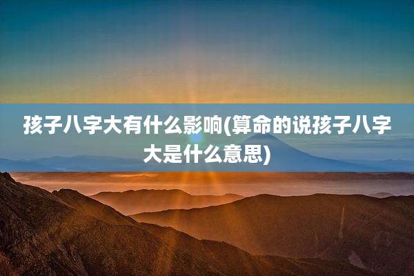 孩子八字大有什么影响(算命的说孩子八字大是什么意思)