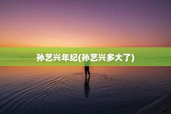 孙艺兴年纪(孙艺兴多大了)