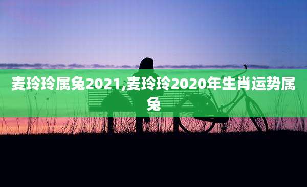 麦玲玲属兔2021,麦玲玲2020年生肖运势属兔