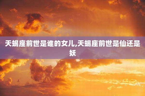 天蝎座前世是谁的女儿,天蝎座前世是仙还是妖