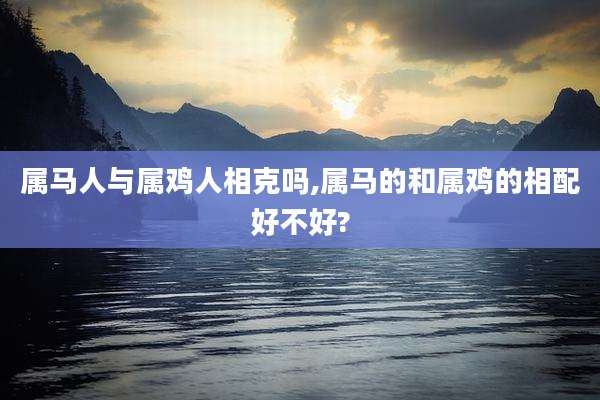属马人与属鸡人相克吗,属马的和属鸡的相配好不好?