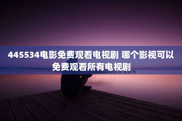 445534电影免费观看电视剧 哪个影视可以免费观看所有电视剧