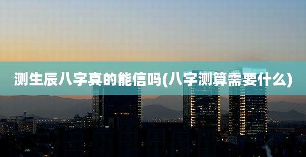 测生辰八字真的能信吗(八字测算需要什么)