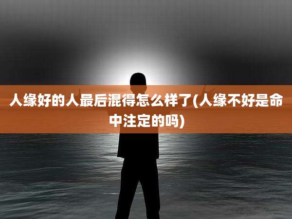 人缘好的人最后混得怎么样了(人缘不好是命中注定的吗)