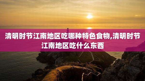 清明时节江南地区吃哪种特色食物,清明时节江南地区吃什么东西