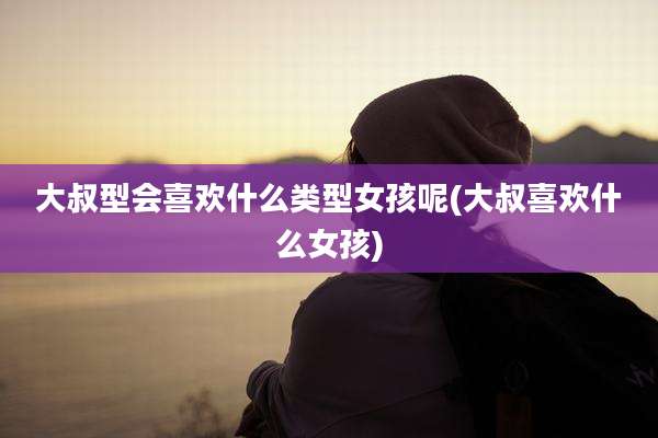 大叔型会喜欢什么类型女孩呢(大叔喜欢什么女孩)