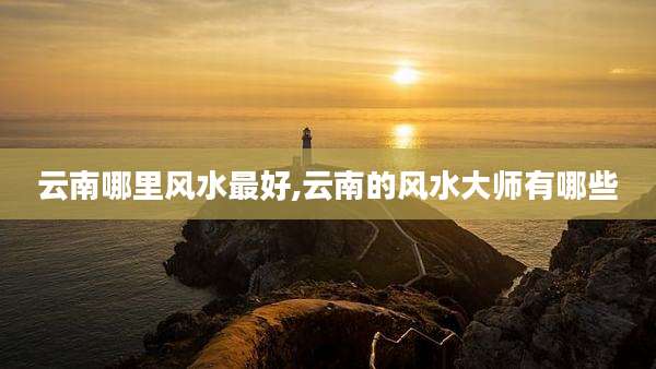 云南哪里风水最好,云南的风水大师有哪些