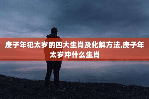 庚子年犯太岁的四大生肖及化解方法,庚子年太岁冲什么生肖