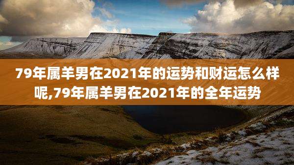 79年属羊男在2021年的运势和财运怎么样呢,79年属羊男在2021年的全年运势