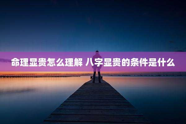 命理显贵怎么理解 八字显贵的条件是什么