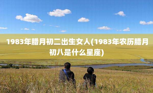 1983年腊月初二出生女人(1983年农历腊月初八是什么星座)