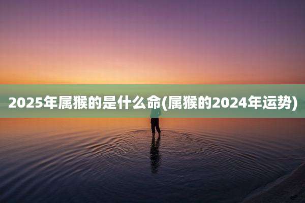 2025年属猴的是什么命(属猴的2024年运势)