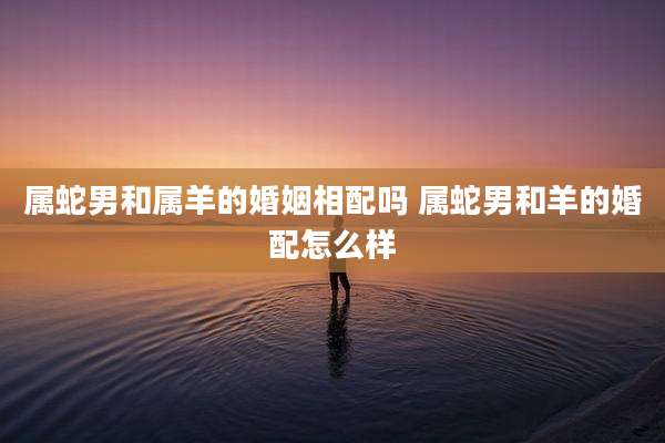 属蛇男和属羊的婚姻相配吗 属蛇男和羊的婚配怎么样