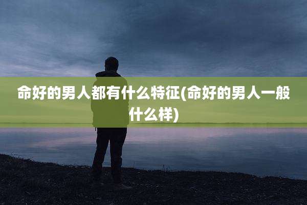 命好的男人都有什么特征(命好的男人一般什么样)