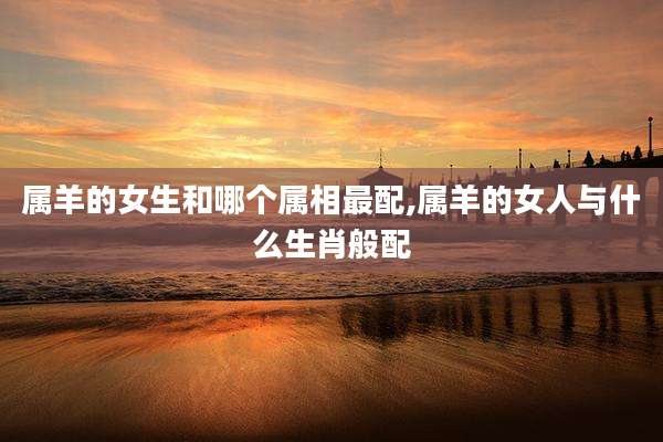 属羊的女生和哪个属相最配,属羊的女人与什么生肖般配