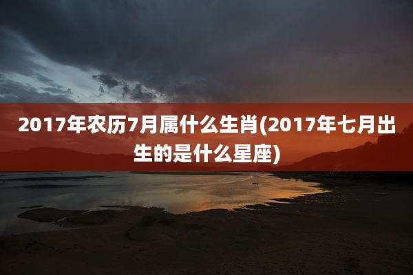 2017年农历7月属什么生肖(2017年七月出生的是什么星座)