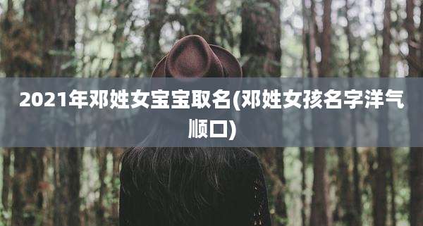 2021年邓姓女宝宝取名(邓姓女孩名字洋气顺口)