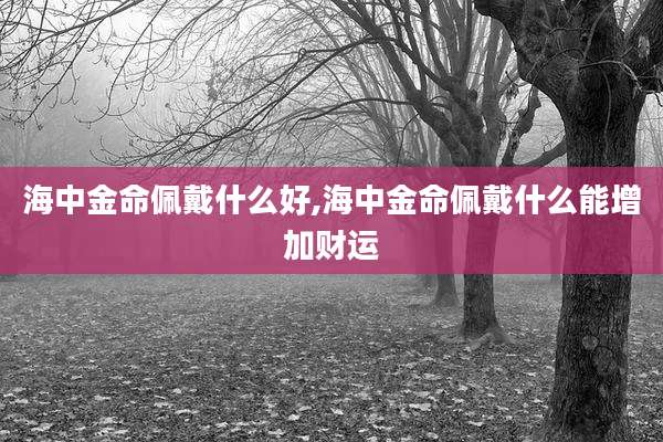 海中金命佩戴什么好,海中金命佩戴什么能增加财运