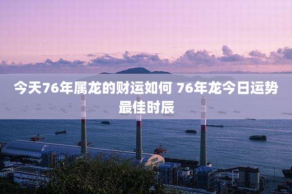 今天76年属龙的财运如何 76年龙今日运势最佳时辰