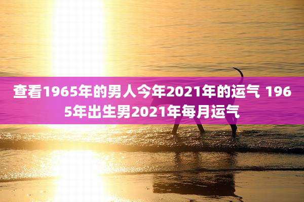 查看1965年的男人今年2021年的运气 1965年出生男2021年每月运气