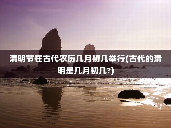 清明节在古代农历几月初几举行(古代的清明是几月初几?)