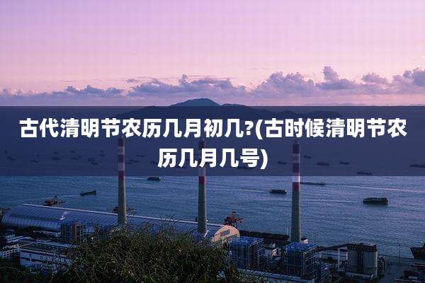 古代清明节农历几月初几?(古时候清明节农历几月几号)