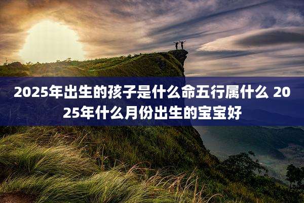 2025年出生的孩子是什么命五行属什么 2025年什么月份出生的宝宝好