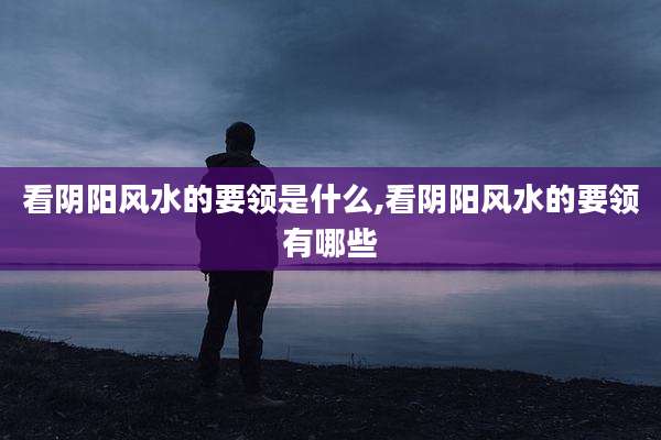 看阴阳风水的要领是什么,看阴阳风水的要领有哪些