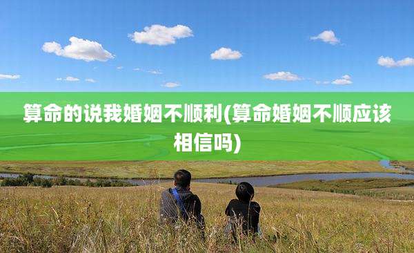 算命的说我婚姻不顺利(算命婚姻不顺应该相信吗)