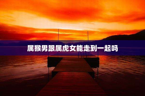 属猴男跟属虎女能走到一起吗