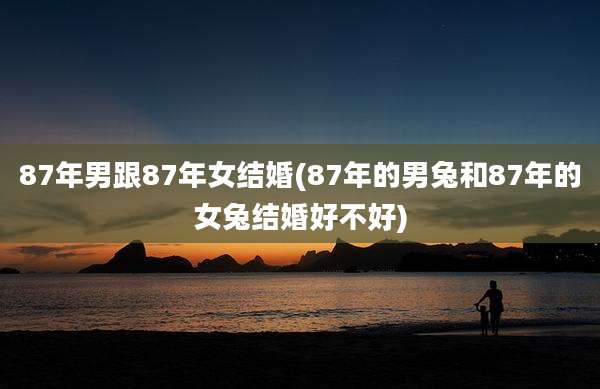 87年男跟87年女结婚(87年的男兔和87年的女兔结婚好不好)