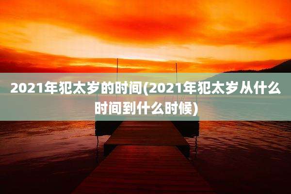 2021年犯太岁的时间(2021年犯太岁从什么时间到什么时候)