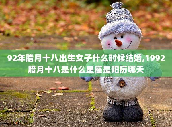 92年腊月十八出生女子什么时候结婚,1992腊月十八是什么星座是阳历哪天