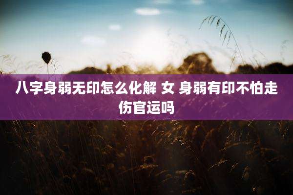 八字身弱无印怎么化解 女 身弱有印不怕走伤官运吗