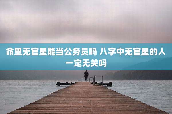 命里无官星能当公务员吗 八字中无官星的人一定无关吗