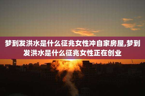 梦到发洪水是什么征兆女性冲自家房屋,梦到发洪水是什么征兆女性正在创业