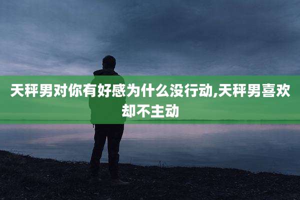 天秤男对你有好感为什么没行动,天秤男喜欢却不主动