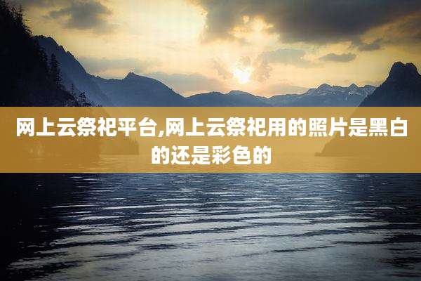 网上云祭祀平台,网上云祭祀用的照片是黑白的还是彩色的