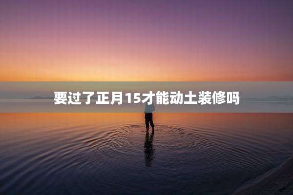 要过了正月15才能动土装修吗