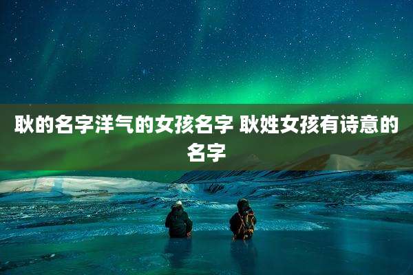 耿的名字洋气的女孩名字 耿姓女孩有诗意的名字