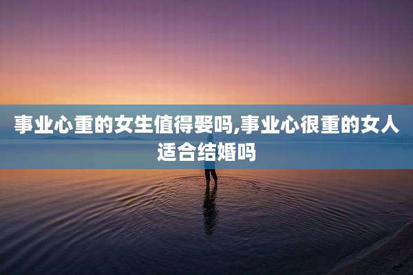 事业心重的女生值得娶吗,事业心很重的女人适合结婚吗