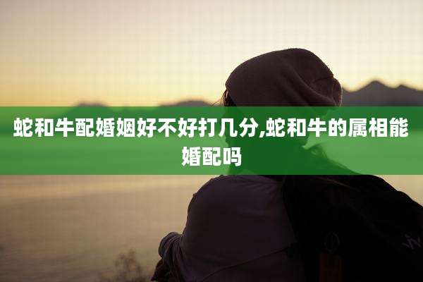 蛇和牛配婚姻好不好打几分,蛇和牛的属相能婚配吗